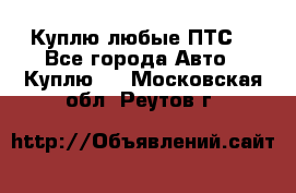 Куплю любые ПТС. - Все города Авто » Куплю   . Московская обл.,Реутов г.